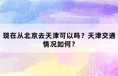现在从北京去天津可以吗？天津交通情况如何？