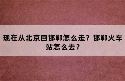 现在从北京回邯郸怎么走？邯郸火车站怎么去？