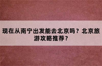 现在从南宁出发能去北京吗？北京旅游攻略推荐？