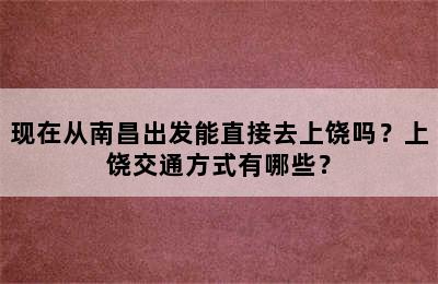 现在从南昌出发能直接去上饶吗？上饶交通方式有哪些？