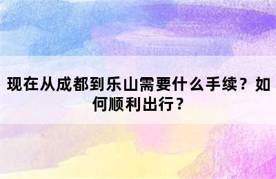 现在从成都到乐山需要什么手续？如何顺利出行？