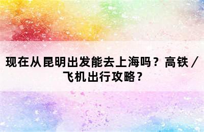 现在从昆明出发能去上海吗？高铁／飞机出行攻略？
