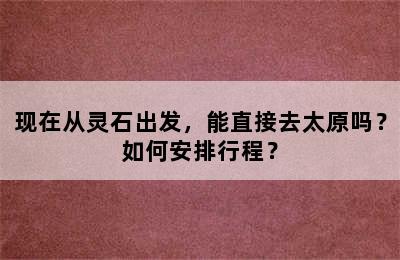 现在从灵石出发，能直接去太原吗？如何安排行程？