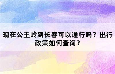 现在公主岭到长春可以通行吗？出行政策如何查询？
