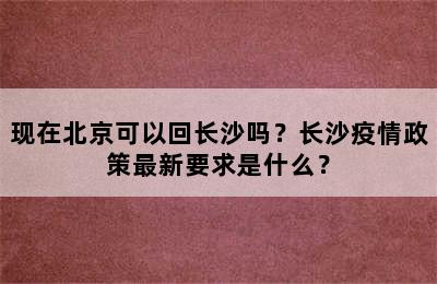 现在北京可以回长沙吗？长沙疫情政策最新要求是什么？