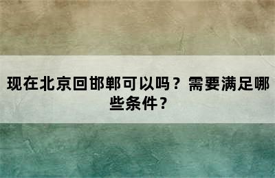 现在北京回邯郸可以吗？需要满足哪些条件？