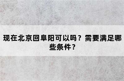 现在北京回阜阳可以吗？需要满足哪些条件？