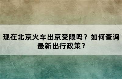 现在北京火车出京受限吗？如何查询最新出行政策？