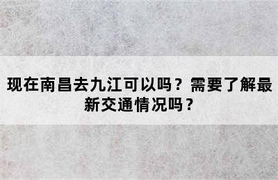 现在南昌去九江可以吗？需要了解最新交通情况吗？