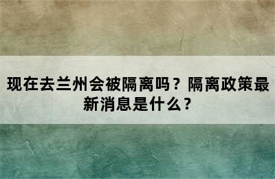 现在去兰州会被隔离吗？隔离政策最新消息是什么？