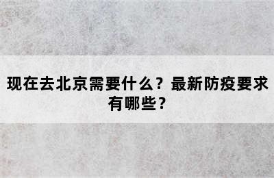 现在去北京需要什么？最新防疫要求有哪些？