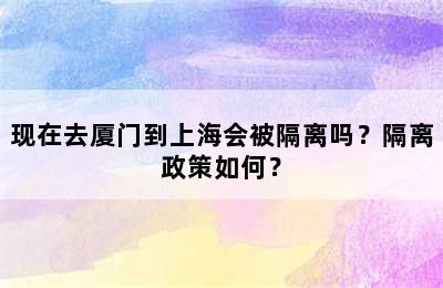 现在去厦门到上海会被隔离吗？隔离政策如何？