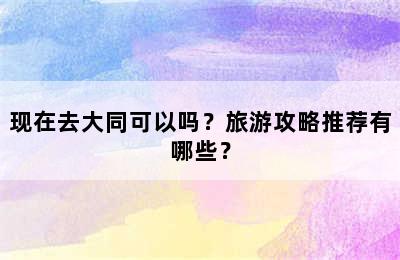 现在去大同可以吗？旅游攻略推荐有哪些？