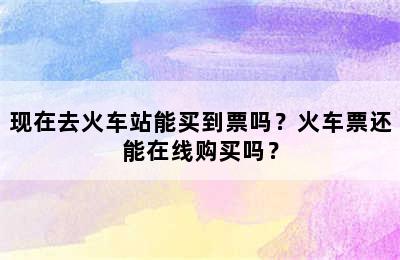 现在去火车站能买到票吗？火车票还能在线购买吗？