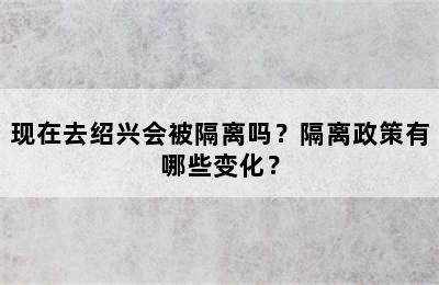 现在去绍兴会被隔离吗？隔离政策有哪些变化？