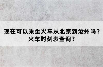 现在可以乘坐火车从北京到沧州吗？火车时刻表查询？