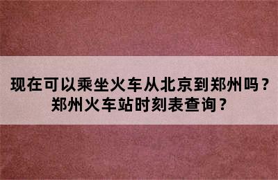 现在可以乘坐火车从北京到郑州吗？郑州火车站时刻表查询？