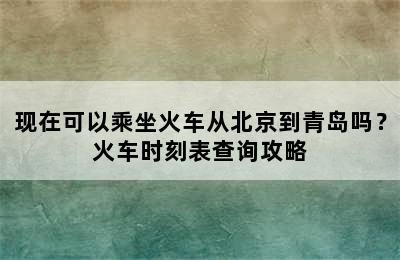 现在可以乘坐火车从北京到青岛吗？火车时刻表查询攻略