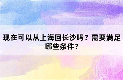 现在可以从上海回长沙吗？需要满足哪些条件？