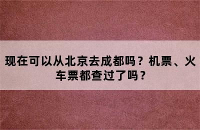 现在可以从北京去成都吗？机票、火车票都查过了吗？