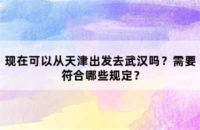 现在可以从天津出发去武汉吗？需要符合哪些规定？