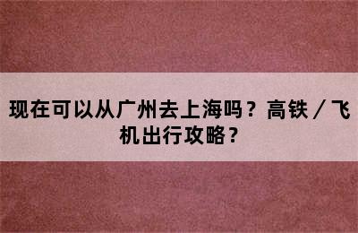 现在可以从广州去上海吗？高铁／飞机出行攻略？