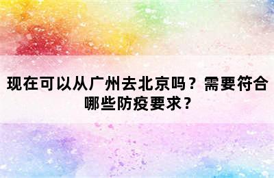 现在可以从广州去北京吗？需要符合哪些防疫要求？