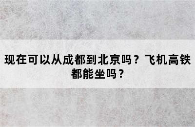 现在可以从成都到北京吗？飞机高铁都能坐吗？