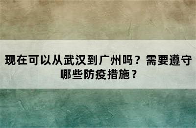 现在可以从武汉到广州吗？需要遵守哪些防疫措施？