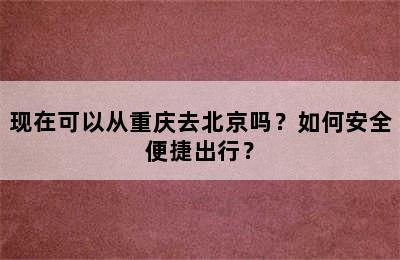 现在可以从重庆去北京吗？如何安全便捷出行？