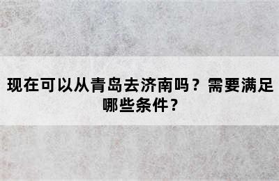 现在可以从青岛去济南吗？需要满足哪些条件？
