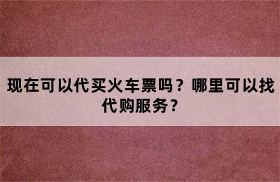 现在可以代买火车票吗？哪里可以找代购服务？