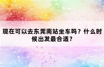 现在可以去东莞南站坐车吗？什么时候出发最合适？
