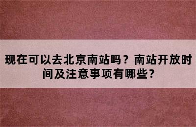 现在可以去北京南站吗？南站开放时间及注意事项有哪些？