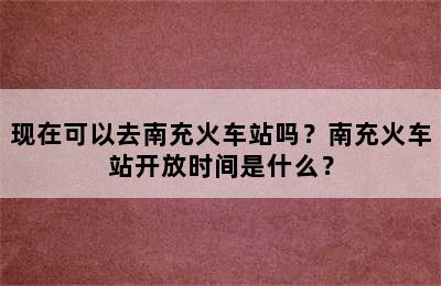 现在可以去南充火车站吗？南充火车站开放时间是什么？
