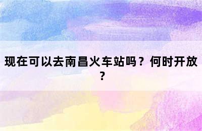 现在可以去南昌火车站吗？何时开放？