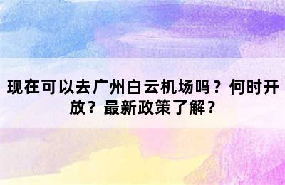 现在可以去广州白云机场吗？何时开放？最新政策了解？