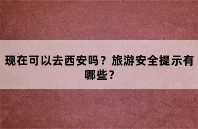 现在可以去西安吗？旅游安全提示有哪些？