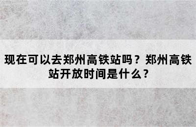 现在可以去郑州高铁站吗？郑州高铁站开放时间是什么？