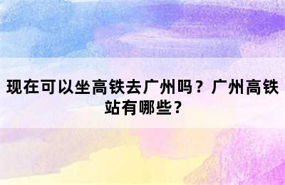 现在可以坐高铁去广州吗？广州高铁站有哪些？