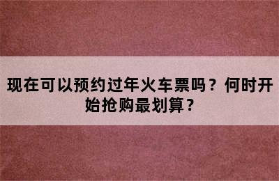 现在可以预约过年火车票吗？何时开始抢购最划算？