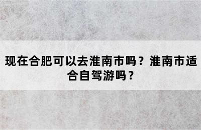 现在合肥可以去淮南市吗？淮南市适合自驾游吗？