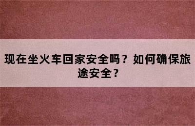现在坐火车回家安全吗？如何确保旅途安全？