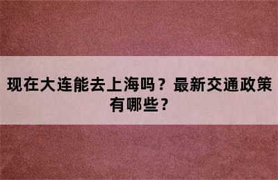 现在大连能去上海吗？最新交通政策有哪些？