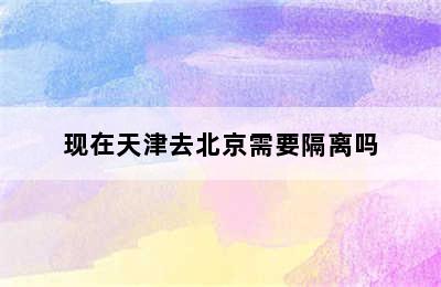 现在天津去北京需要隔离吗