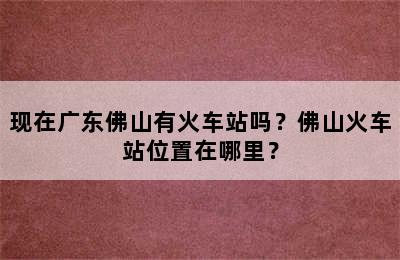 现在广东佛山有火车站吗？佛山火车站位置在哪里？