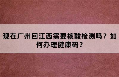 现在广州回江西需要核酸检测吗？如何办理健康码？