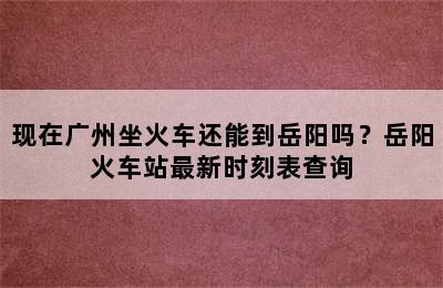 现在广州坐火车还能到岳阳吗？岳阳火车站最新时刻表查询