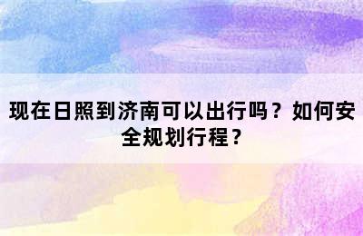 现在日照到济南可以出行吗？如何安全规划行程？