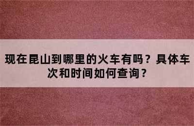 现在昆山到哪里的火车有吗？具体车次和时间如何查询？